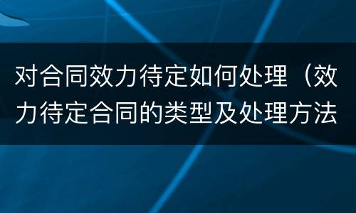 对合同效力待定如何处理（效力待定合同的类型及处理方法有哪些）