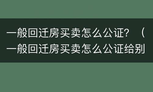 一般回迁房买卖怎么公证？（一般回迁房买卖怎么公证给别人）