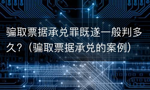 骗取票据承兑罪既遂一般判多久?（骗取票据承兑的案例）