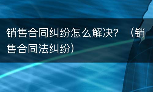 销售合同纠纷怎么解决？（销售合同法纠纷）