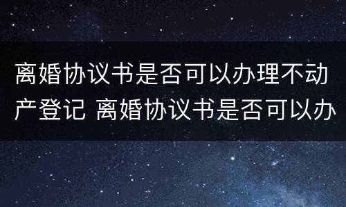 离婚协议书是否可以办理不动产登记 离婚协议书是否可以办理不动产登记证明