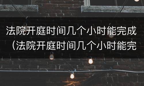 法院开庭时间几个小时能完成（法院开庭时间几个小时能完成调解）