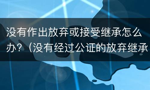 没有作出放弃或接受继承怎么办?（没有经过公证的放弃继承权声明书的法律效力）