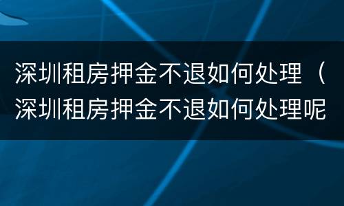 深圳租房押金不退如何处理（深圳租房押金不退如何处理呢）