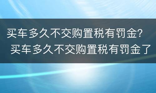 买车多久不交购置税有罚金？ 买车多久不交购置税有罚金了