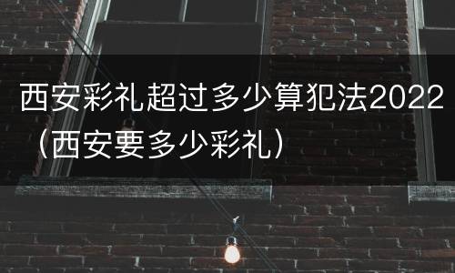 西安彩礼超过多少算犯法2022（西安要多少彩礼）