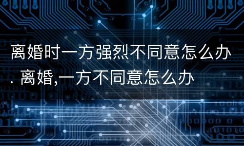 离婚时一方强烈不同意怎么办. 离婚,一方不同意怎么办