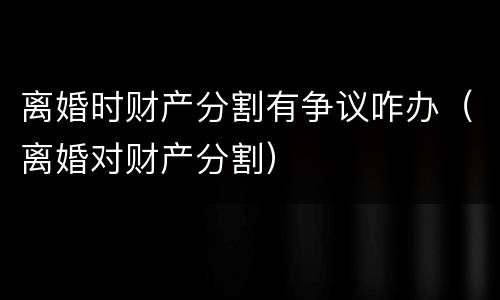 离婚时财产分割有争议咋办（离婚对财产分割）