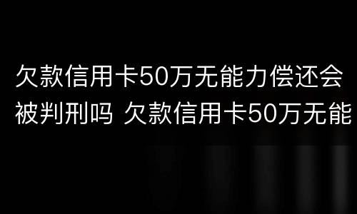 欠款信用卡50万无能力偿还会被判刑吗 欠款信用卡50万无能力偿还会被判刑吗知乎