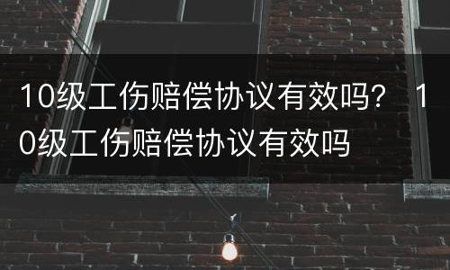 10级工伤赔偿协议有效吗？ 10级工伤赔偿协议有效吗