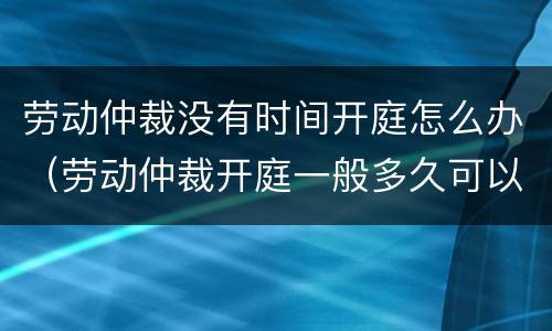 劳动仲裁没有时间开庭怎么办（劳动仲裁开庭一般多久可以解决）