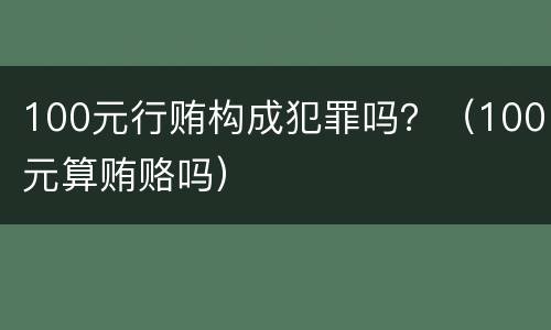 100元行贿构成犯罪吗？（100元算贿赂吗）