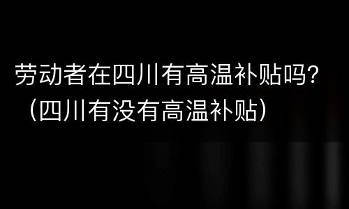 劳动者在四川有高温补贴吗？（四川有没有高温补贴）