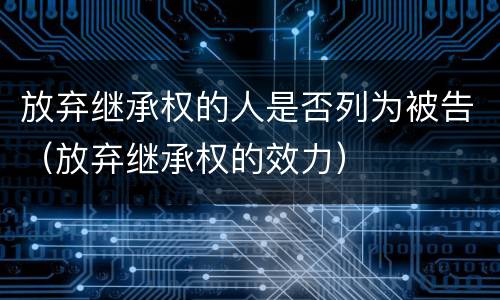 放弃继承权的人是否列为被告（放弃继承权的效力）
