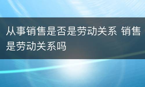 从事销售是否是劳动关系 销售是劳动关系吗