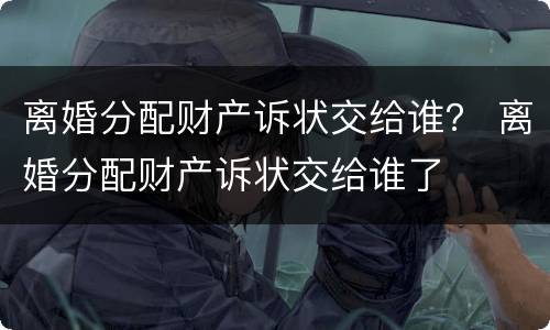 离婚分配财产诉状交给谁？ 离婚分配财产诉状交给谁了