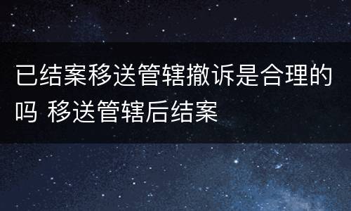 已结案移送管辖撤诉是合理的吗 移送管辖后结案