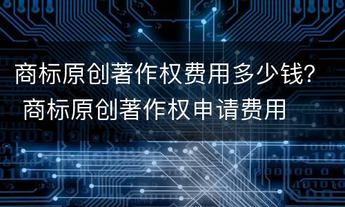 商标原创著作权费用多少钱？ 商标原创著作权申请费用