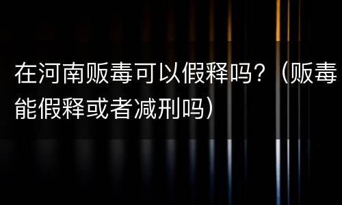 在河南贩毒可以假释吗?（贩毒能假释或者减刑吗）