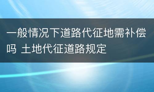 一般情况下道路代征地需补偿吗 土地代征道路规定