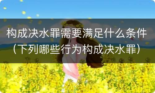 构成决水罪需要满足什么条件（下列哪些行为构成决水罪）