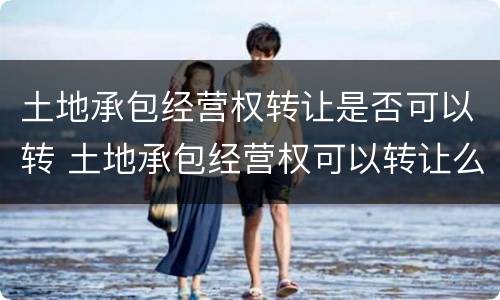 土地承包经营权转让是否可以转 土地承包经营权可以转让么