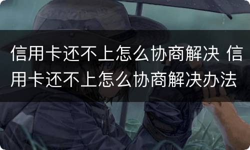 信用卡还不上怎么协商解决 信用卡还不上怎么协商解决办法