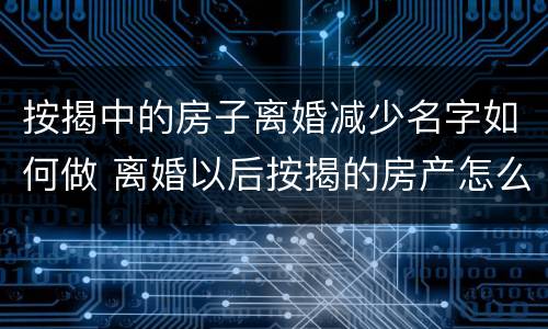 按揭中的房子离婚减少名字如何做 离婚以后按揭的房产怎么减名字