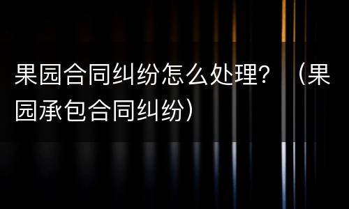 果园合同纠纷怎么处理？（果园承包合同纠纷）