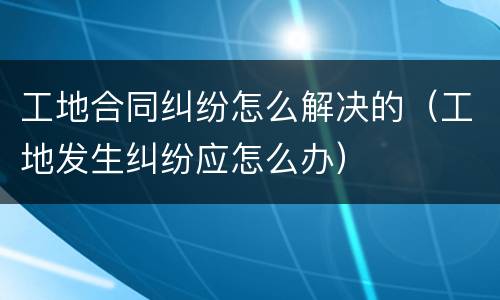 工地合同纠纷怎么解决的（工地发生纠纷应怎么办）