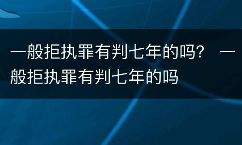 一般拒执罪有判七年的吗？ 一般拒执罪有判七年的吗
