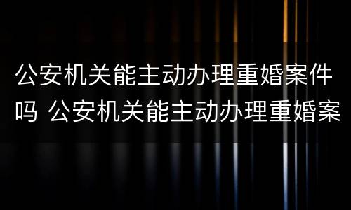 公安机关能主动办理重婚案件吗 公安机关能主动办理重婚案件吗知乎