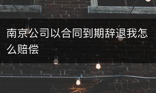 南京公司以合同到期辞退我怎么赔偿