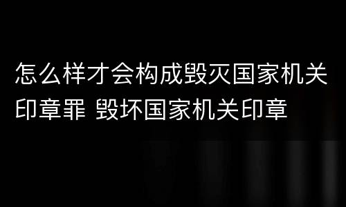 怎么样才会构成毁灭国家机关印章罪 毁坏国家机关印章