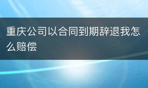 重庆公司以合同到期辞退我怎么赔偿