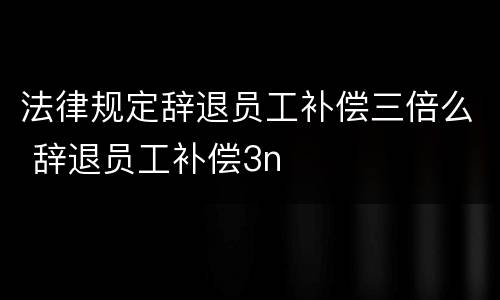 法律规定辞退员工补偿三倍么 辞退员工补偿3n