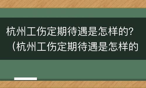 杭州工伤定期待遇是怎样的？（杭州工伤定期待遇是怎样的啊）