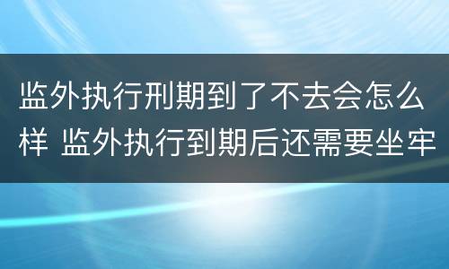 监外执行刑期到了不去会怎么样 监外执行到期后还需要坐牢吗