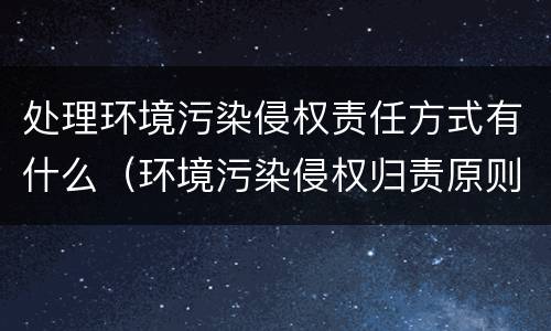 处理环境污染侵权责任方式有什么（环境污染侵权归责原则）