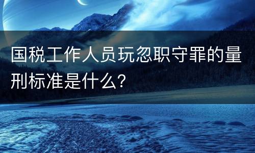 国税工作人员玩忽职守罪的量刑标准是什么？