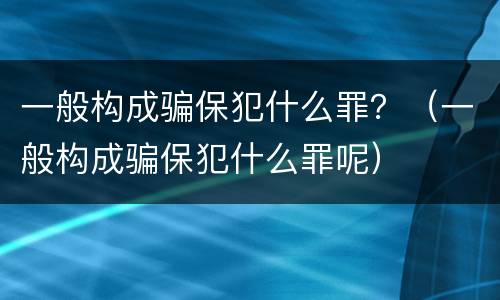一般构成骗保犯什么罪？（一般构成骗保犯什么罪呢）