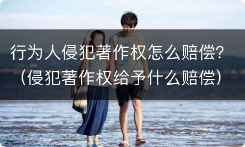 行为人侵犯著作权怎么赔偿？（侵犯著作权给予什么赔偿）