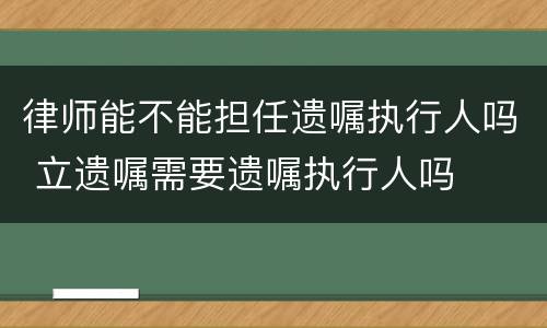 律师能不能担任遗嘱执行人吗 立遗嘱需要遗嘱执行人吗