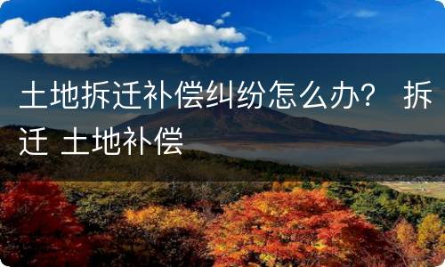 土地拆迁补偿纠纷怎么办？ 拆迁 土地补偿