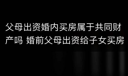 父母出资婚内买房属于共同财产吗 婚前父母出资给子女买房属于共同财产吗