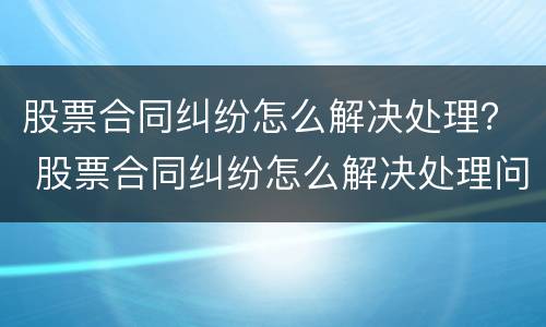 股票合同纠纷怎么解决处理？ 股票合同纠纷怎么解决处理问题