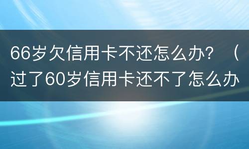 66岁欠信用卡不还怎么办？（过了60岁信用卡还不了怎么办）