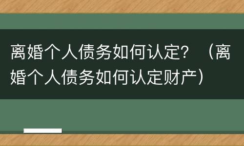 离婚个人债务如何认定？（离婚个人债务如何认定财产）
