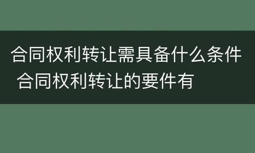 合同权利转让需具备什么条件 合同权利转让的要件有