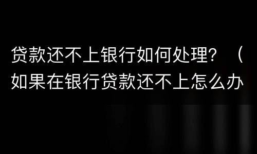贷款还不上银行如何处理？（如果在银行贷款还不上怎么办）